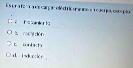 Es una forma de cargar eléctricamente un cuerpo, excepto:
a. frotamiento
b. radiación
c. contacto
d. inducción ,