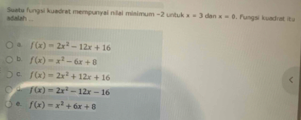 Suatu fungsi kuadrat mempunyai nilai minimum -2 untuk x=3 dan x=0. Fungsi kuadrat itu
adalah ...
a. f(x)=2x^2-12x+16
b. f(x)=x^2-6x+8
C. f(x)=2x^2+12x+16
d. f(x)=2x^2-12x-16
e. f(x)=x^2+6x+8