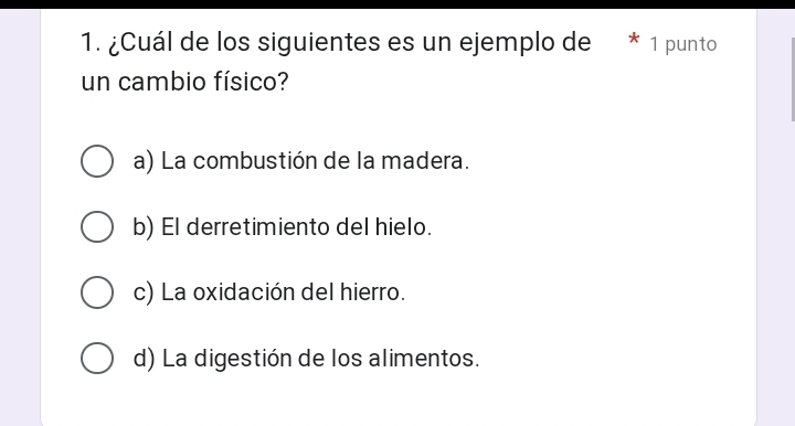 ¿Cuál de los siguientes es un ejemplo de * 1 punto
un cambio físico?
a) La combustión de la madera.
b) El derretimiento del hielo.
c) La oxidación del hierro.
d) La digestión de los alimentos.