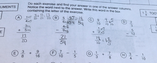 Do each exercise and find your answer in one of the answer columns
UMENTS Notice the word next to the answer. Write this word in the box 1 3/8 TOO
containing the letter of the exercise.
a 1 B  5/6 * frac 8 C  9/10  D  2/3 
frac + 3/504  17/20  。 beginarrayr 1* 5 +2* 5 hline endarray _ - 5/12  □
E  3/8 + 9/16  F  7/10 - 1/5  G  1/3 + 7/8  H  3/4 - 1/10 