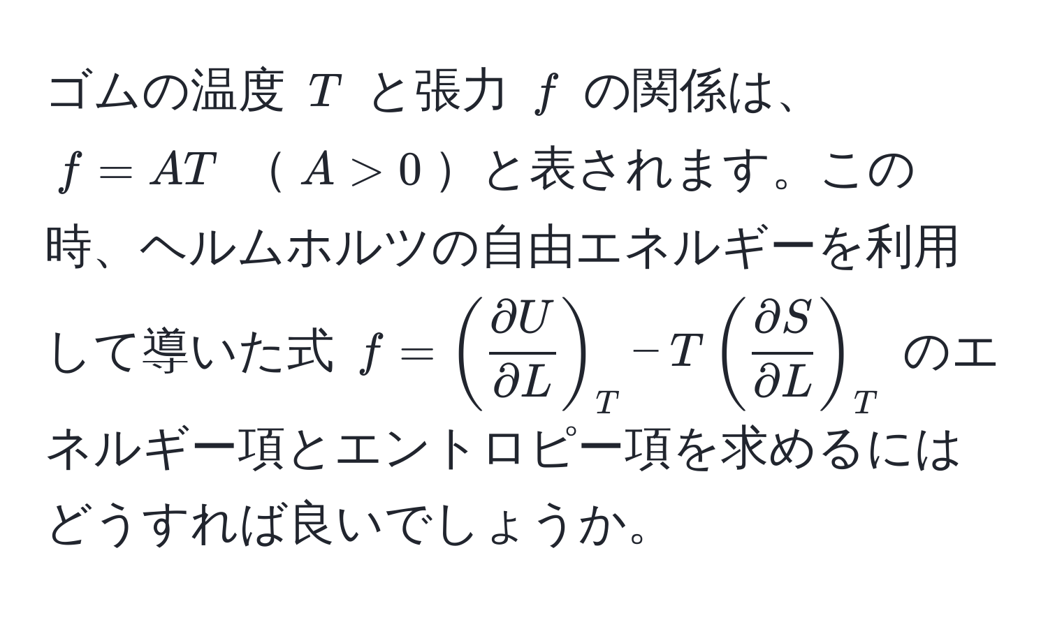 ゴムの温度 ( T ) と張力 ( f ) の関係は、 ( f = AT ) ( A > 0 )と表されます。この時、ヘルムホルツの自由エネルギーを利用して導いた式 ( f = (  partial U/partial L  )_T - T (  partial S/partial L  )_T ) のエネルギー項とエントロピー項を求めるにはどうすれば良いでしょうか。