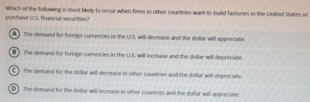 Which of the following is most likely to occur when firms in other countries want to build factories in the United States or
purchase U.S. financial securities?
A The demand for foreign currencies in the U.S. will decrease and the dollar will appreciate.
B) The demand for foreign currencies in the U.S. will increase and the dollar will depreciate.
C ) The demand for the dollar will decrease in other countries and the dollar will depreciate.
D) The demand for the dollar will increase in other countries and the dollar will appreciate.