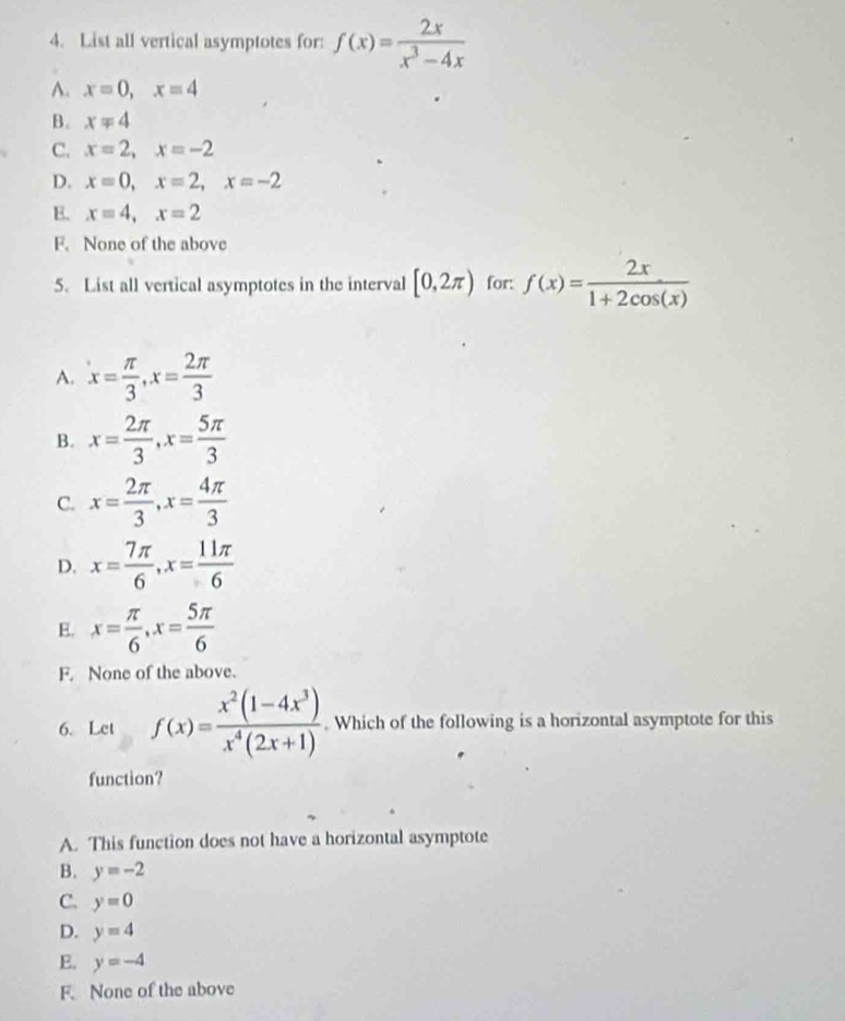 List all vertical asymptotes for: f(x)= 2x/x^3-4x 
A. x=0, x=4
B. x=4
C. x=2, x=-2
D. x=0, x=2, x=-2
E. x=4, x=2
F. None of the above
5. List all vertical asymptotes in the interval [0,2π ) for: f(x)= 2x/1+2cos (x) 
A. x= π /3 , x= 2π /3 
B. x= 2π /3 , x= 5π /3 
C. x= 2π /3 , x= 4π /3 
D. x= 7π /6 , x= 11π /6 
E. x= π /6 , x= 5π /6 
F. None of the above.
6. Let f(x)= (x^2(1-4x^3))/x^4(2x+1) . Which of the following is a horizontal asymptote for this
function?
A. This function does not have a horizontal asymptote
B. y=-2
C. y=0
D. y=4
E. y=-4
F.None of the above