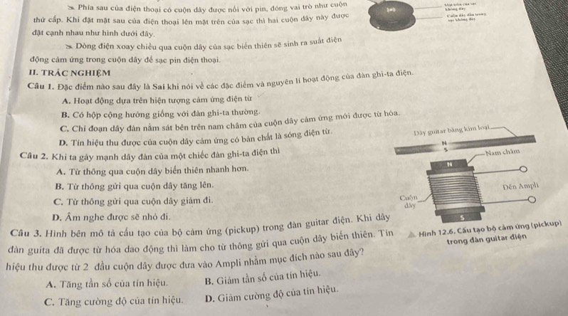 Phía sau của điện thoại có cuộn dây được nổi với pin, đóng vai trò như cuộn
_
không dày
thứ cấp. Khi đặt mặt sau của điện thoại lên mặt trên của sạc thì hai cuộn dây này được
_
une h/hhng diày
đặt cạnh nhau như hình dưới đây.
Dòng điện xoay chiều qua cuộn dây của sạc biển thiên sẽ sinh ra suất điện
động cảm ứng trong cuộn dây để sạc pin điện thoại.
II. tRÁC NgHiệm
Câu 1. Đặc điểm nào sau đây là Sai khi nói về các đặc điểm và nguyên lí hoạt động của đàn ghi-ta điện.
A. Hoạt động dựa trên hiện tượng cảm ứng điện từ
B. Có hộp cộng hưởng giống với đàn ghi-ta thường.
C. Chi đoạn dây đàn nằm sát bên trên nam châm của cuộn dây cảm ứng mới được từ hóa.
D. Tín hiệu thu được của cuộn dây cảm ứng có bản chất là sóng điện từ.
Cầu 2. Khi ta gây mạnh dây đàn của một chiếc đàn ghi-ta điện thì
A. Từ thông qua cuộn dây biển thiên nhanh hơn.
B. Từ thông gửi qua cuộn dây tăng lên.
C. Từ thông gửi qua cuộn dây giảm đi.
D. Âm nghe được sẽ nhỏ đi
Cầu 3. Hình bên mô tả cầu tạo của bộ cảm ứng (pickup) trong đàn guitar điện. Khi d
dàn guita đã được từ hóa dao động thì làm cho từ thông gửi qua cuộn dây biến thiên. Tín Hình 12.6. Cấu tạo bộ cảm ứng (pickup)
trong đàn guitar điện
hiệu thu được từ 2 đầu cuộn dây được đưa vào Ampli nhằm mục đích nào sau đây?
A. Tăng tần số của tín hiệu. B. Giám tần số của tín hiệu.
C. Tăng cường độ của tín hiệu. D. Giảm cường độ của tín hiệu.