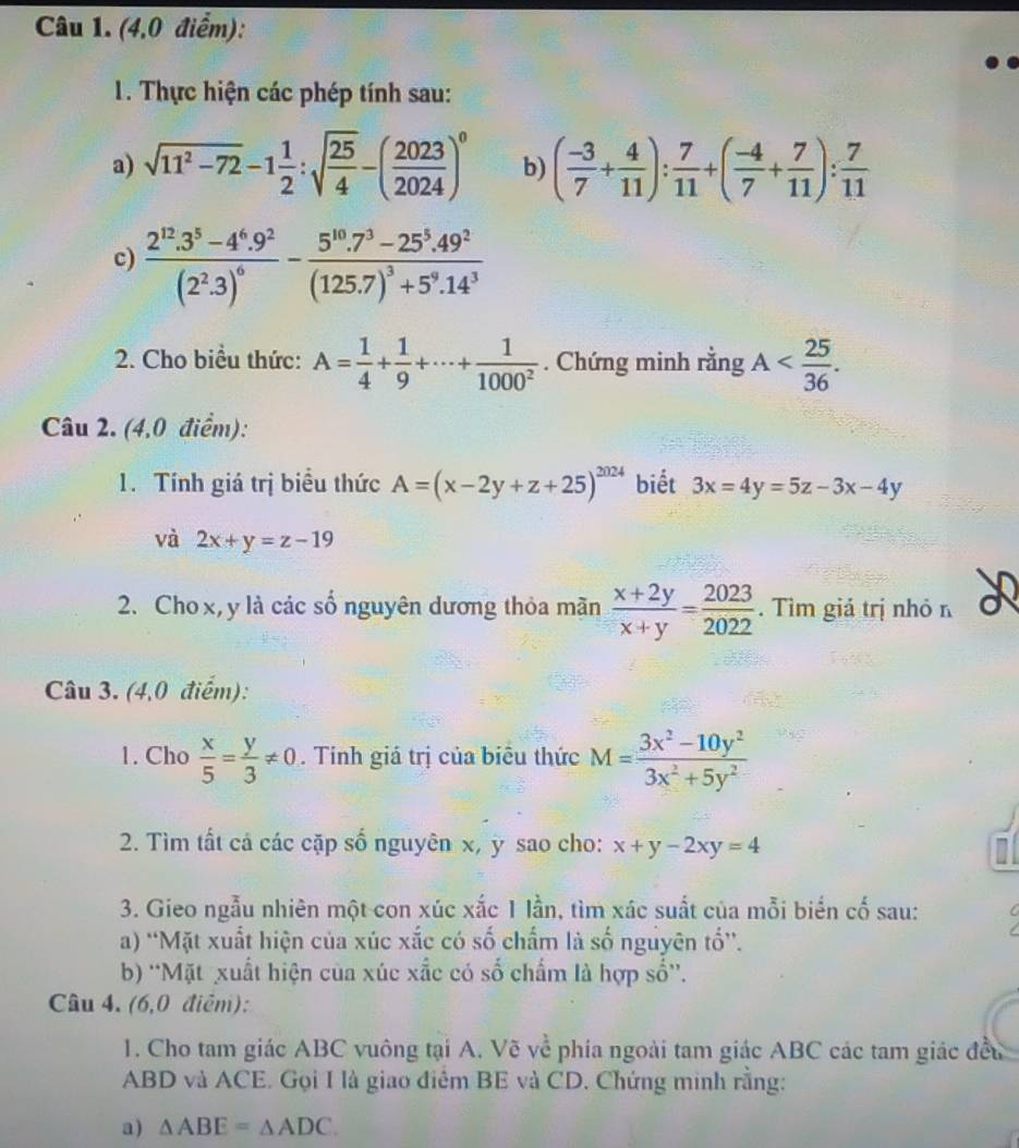 (4,0 điểm):
1. Thực hiện các phép tính sau:
a) sqrt(11^2-72)-1 1/2 :sqrt(frac 25)4-( 2023/2024 )^0 b) ( (-3)/7 + 4/11 ): 7/11 +( (-4)/7 + 7/11 ): 7/11 
c) frac 2^(12).3^5-4^6.9^2(2^2.3)^6-frac 5^(10).7^3-25^5.49^2(125.7)^3+5^9.14^3
2. Cho biểu thức: A= 1/4 + 1/9 +·s + 1/1000^2 . Chứng minh rằng A
Câu 2. (4,0 điểm):
1. Tính giá trị biểu thức A=(x-2y+z+25)^2024 biết 3x=4y=5z-3x-4y
và 2x+y=z-19
2. Cho x, y là các số nguyên dương thỏa mãn  (x+2y)/x+y = 2023/2022 . Tìm giá trị nhỏ n
Câu 3. (4,0 điểm):
1. Cho  x/5 = y/3 != 0. Tính giá trị của biêu thức M= (3x^2-10y^2)/3x^2+5y^2 
2. Tìm tất cả các cặp số nguyên x, y sao cho: x+y-2xy=4
3. Gieo ngẫu nhiên một con xúc xắc 1 lần, tìm xác suất của mỗi biển cố sau:
a) ''Mặt xuất hiện của xúc xắc có số chẩm là số nguyên tổ''.
b) ''Mặt xuất hiện của xúc xấc có số chấm là hợp số”.
Câu 4. (6,0 điễm):
1. Cho tam giác ABC vuông tại A. Vẽ về phía ngoài tam giác ABC các tam giác đều
ABD và ACE. Gọi I là giao điêm BE và CD. Chứng minh rằng:
a) △ ABE=△ ADC.