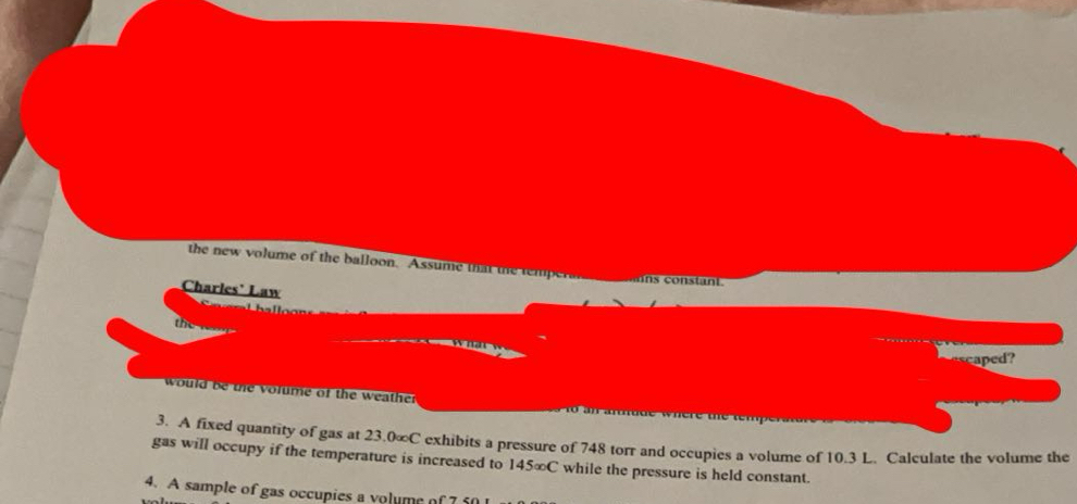 the new volume of the balloon. Assume that the temper 
Charles' Law 
the 

cd? 
would be te volume of the weather 
3. A fixed quantity of gas at 23.0∞C exhibits a pressure of 748 torr and occupies a volume of 10.3 L. Calculate the volume the 
gas will occupy if the temperature is increased to 145∞C while the pressure is held constant. 
4. A sample of gas occupies a volume of 7f