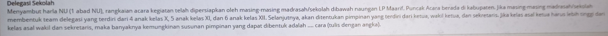 Delegasi Sekolah 
Menyambut harla NU (1 abad NU), rangkaian acara kegiatan telah dipersiapkan oleh masing-masing madrasah/sekolah dibawah naungan LP Maarif. Puncak Acara berada di kabupaten, Jika masing-masing madrasah/sekolah 
membentuk team delegasi yang terdiri dari 4 anak kelas X, 5 anak kelas XI, dan 6 anak kelas XII. Selanjutnya, akan ditentukan pimpinan yang terdiri dari ketua, wakl ketua, dan sekretaris. Jika kelas asal ketua harus letin tingzi dari 
kelas asal wakil dan sekretaris, maka banyaknya kemungkinan susunan pimpinan yang dapat dibentuk adalah .... cara (tulis dengan angka).