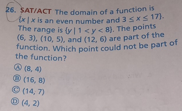 SAT/ACT The domain of a function is
 x|x is an even number and 3≤ x≤ 17. 
The range is  y|1 . The points
(6,3),(10,5) , and (12,6) are part of the
function. Which point could not be part of
the function?
a (8,4)
B (16,8)
(14,7)
(4,2)