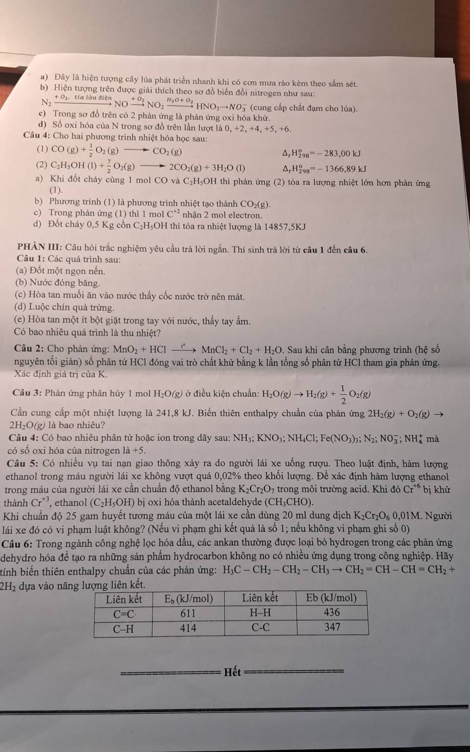 Đây là hiện tượng cây lúa phát triển nhanh khi có cơn mưa rảo kèm theo sắm sét.
b) Hiện tượng trên được giải thích theo sơ đồ biến đổi nitrogen như sau:
N_2xrightarrow +O_2,tialiradien NOxrightarrow +O_2NO_2xrightarrow H_2O+O_2HNO_3to NO_3^(- (cung cấp chất đạm cho lúa).
c) Trong sơ đồ trên có 2 phản ứng là phản ứng oxi hóa khử.
d) Số oxi hóa của N trong sơ đồ trên lần lượt là 0, +2, +4, +5, +6.
Câu 4: Cho hai phương trình nhiệt hóa học sau:
(1) CO(g)+frac 1)2O_2(g)to CO_2(g) Ar H_(298)^o=-283,00kJ
(2) C_2H_5OH(l)+ 7/2 O_2(g) to 2CO_2(g)+3H_2O(l) ^ _rH_(298)^o=-1366,89kJ
a) Khi đốt cháy cùng 1 mol CO và C_2 H₅OH thì phản ứng (2) tỏa ra lượng nhiệt lớn hơn phản ứng
(1).
b) Phương trình (1) là phương trình nhiệt tạo thành CO_2(g).
c) Trong phản ứng (1) thì 1 mol C^(+2) nhận 2 mol electron.
d) Đốt cháy 0,5 Kg cồn C₂H₅OH thì tỏa ra nhiệt lượng là 14857,5KJ
PHÀN III: Câu hỏi trắc nghiệm yêu cầu trả lời ngắn. Thí sinh trả lời từ câu 1 đến câu 6.
Câu 1: Các quá trình sau:
(a) Đốt một ngọn nến.
(b) Nước đóng băng.
(c) Hòa tan muối ăn vào nước thấy cốc nước trở nên mát.
(d) Luộc chín quả trứng.
(e) Hòa tan một ít bột giặt trong tay với nước, thấy tay ấm.
Có bao nhiêu quá trình là thu nhiệt?
Câu 2: Cho phản ứng: MnO_2+HClxrightarrow rMn+CMnCl_2+Cl_2+H_2O. Sau khi cân bằng phương trình (hệ số
nguyên tối giản) số phân từ HCl đóng vai trò chất khử bằng k lần tổng số phân tử HCl tham gia phản ứng.
Xác định giá trị của K.
Câu 3: Phản ứng phân hủy 1 mol H_2O(g) ở điều kiện chuẩn: H_2O(g)to H_2(g)+ 1/2 O_2(g)
Cần cung cấp một nhiệt lượng là 241,8 kJ. Biến thiên enthalpy chuẩn của phản ứng 2H_2(g)+O_2(g)
2H₂O(g) là bao nhiêu?
Câu 4: Có bao nhiêu phân tử hoặc ion trong dãy sau: NH_3;KNO_3;NH_4Cl;Fe(NO_3)_3;N_2;NO_3^(-;NH_4^+ mà
có số oxi hóa của nitrogen 1dot a)+5.
Câu 5: Có nhiều vụ tai nạn giao thông xảy ra do người lái xe uống rượu. Theo luật định, hàm lượng
ethanol trong máu người lái xe không vượt quá 0,02% theo khối lượng. Để xác định hàm lượng ethanol
trong máu của người lái xe cần chuẩn độ ethanol bằng K_2Cr_2O_7 trong môi trường acid. Khi đó Cr^(+6) bị khử
thành Cr^(+3) , ethanol (C_2H_5OH) bị oxi hóa thành acetaldehyde (CH_3CHO).
Khi chuẩn độ 25 gam huyết tương máu của một lái xe cần dùng 20 ml dung dịch K_2Cr_2O_60,01M I. Người
lái xe đó có vi phạm luật không? (Nếu vi phạm ghi kết quả là số 1; nếu không vi phạm ghi số 0)
Câu 6: Trong ngành công nghệ lọc hóa dầu, các ankan thường được loại bỏ hydrogen trong các phản ứng
dehydro hóa đề tạo ra những sản phẩm hydrocarbon không no có nhiều ứng dụng trong công nghiệp. Hãy
tính biến thiên enthalpy chuẩn của các phản ứng: H_3C-CH_2-CH_2-CH_3to CH_2=CH-CH=CH_2+
2H_2 dựa vào nă
_Hết_