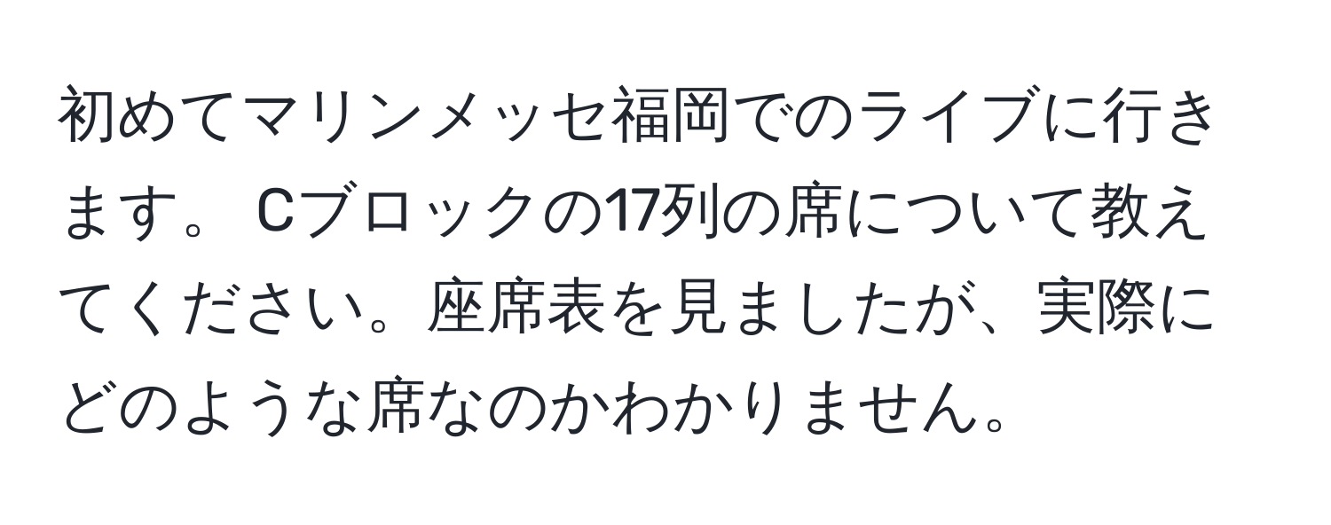 初めてマリンメッセ福岡でのライブに行きます。 Cブロックの17列の席について教えてください。座席表を見ましたが、実際にどのような席なのかわかりません。