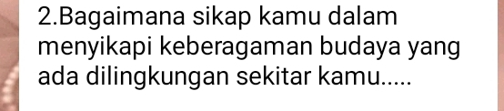 Bagaimana sikap kamu dalam 
menyikapi keberagaman budaya yang 
ada dilingkungan sekitar kamu.....