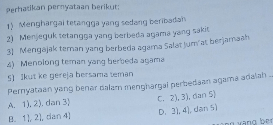 Perhatikan pernyataan berikut:
1) Menghargai tetangga yang sedang beribadah
2) Menjeguk tetangga yang berbeda agama yang sakit
3) Mengajak teman yang berbeda agama Salat Jum’at berjamaah
4) Menolong teman yang berbeda agama
5) Ikut ke gereja bersama teman
Pernyataan yang benar dalam menghargai perbedaan agama adalah .
C. 2),3) , dan 5)
A. 1), 2 ), dan 3)
D. 3),4) , dan 5)
B. 1),2) , dan 4)
ng v ạng ber