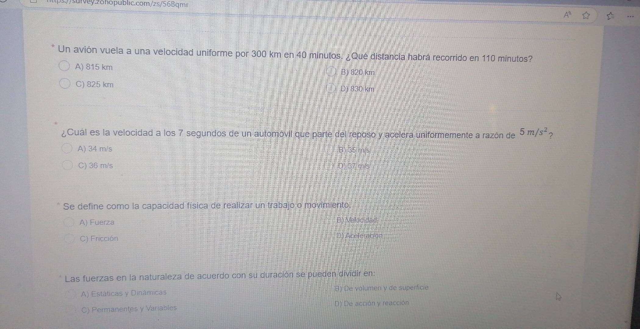 .//sufvey.zohopublic.com/zs/56Bqmr
Un avión vuela a una velocidad uniforme por 300 km en 40 minutos. ¿Qué distancia habrá recorrido en 110 minutos?
A) 815 km
B) 820 km
C) 825 km
D) 830 km
¿Cuál es la velocidad a los 7 segundos de un automóvil que parte del reposo y acelera uniformemente a razón de 5m/s^2 ?
A) 34 m/s
B)
C) 36 m/s
Se define como la capacidad física de realizar un trabajo o movimiento.
A) Fuerza
B) Velocidad
C) Fricción D) Aceleración
Las fuerzas en la naturaleza de acuerdo con su duración se pueden dividir en:
A) Estáticas y Dinámicas;B):De volumen y de superficie
C) Permanentes y Variables D) De acción y reacción