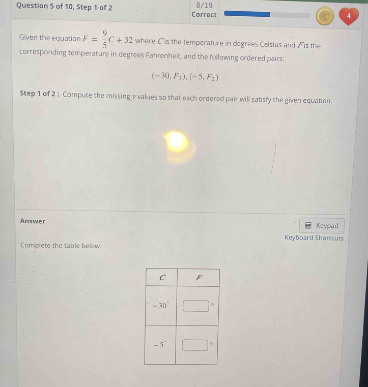 of 10, Step 1 of 2 Correct 8/19 4
Given the equation F= 9/5 C+32 where Cis the temperature in degrees Celsius and ✗ is the
corresponding temperature in degrees Fahrenheit, and the following ordered pairs:
(-30,F_1),(-5,F_2)
Step 1 of 2 : Compute the missing yvalues so that each ordered pair will satisfy the given equation.
Answer Keypad
Keyboard Shortcuts
Complete the table below.