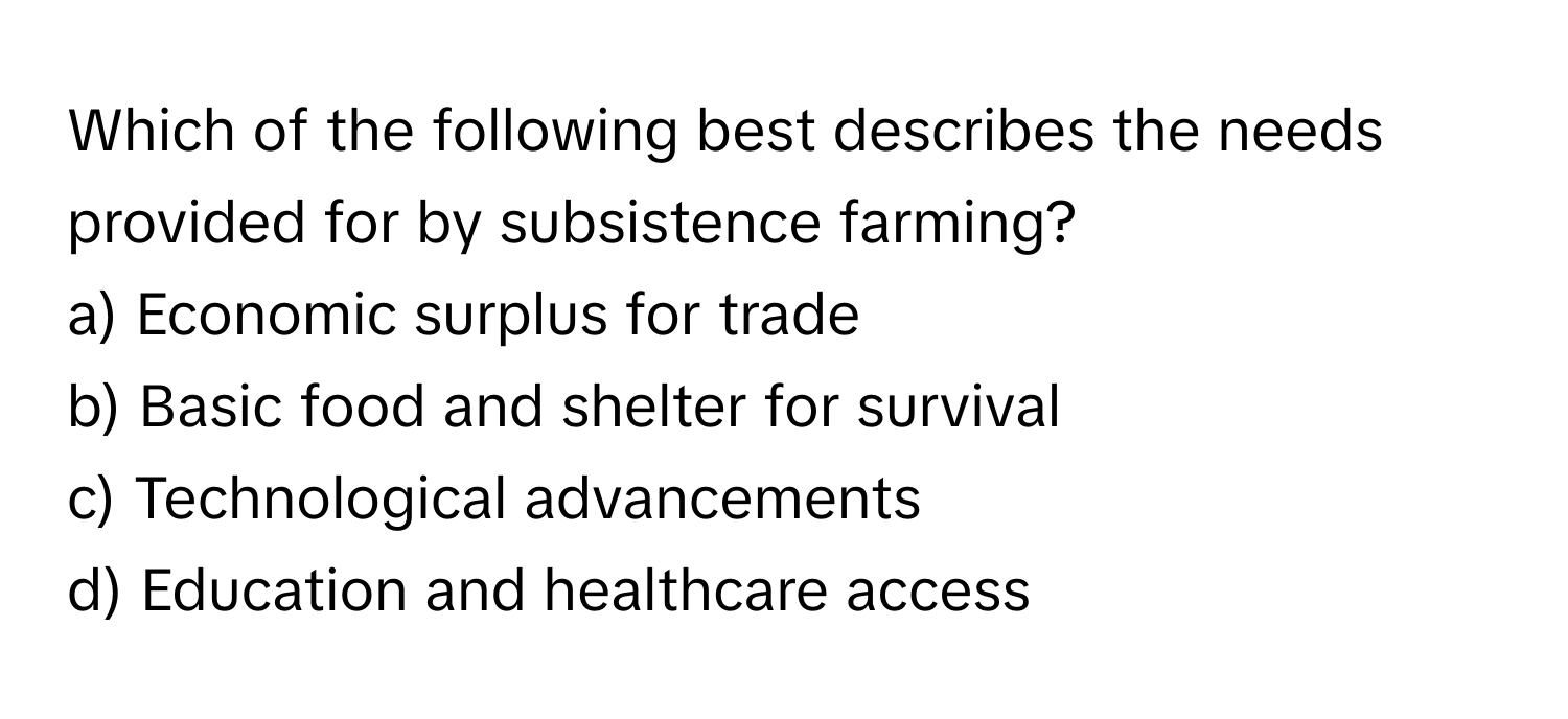 Which of the following best describes the needs provided for by subsistence farming?

a) Economic surplus for trade
b) Basic food and shelter for survival
c) Technological advancements
d) Education and healthcare access