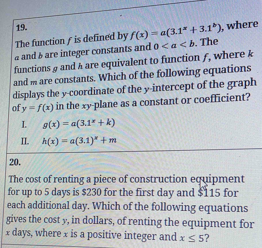 The function f is defined by f(x)=a(3.1^x+3.1^b) , where
a and 3 are integer constants and 0. The
functions & and h are equivalent to function ƒ, where k
and m are constants. Which of the following equations
displays the y-coordinate of the y-intercept of the graph
of y=f(x) in the xy -plane as a constant or coefficient?
I. g(x)=a(3.1^x+k)
II. h(x)=a(3.1)^x+m
20.
The cost of renting a piece of construction equipment
for up to 5 days is $230 for the first day and $115 for
each additional day. Which of the following equations
gives the cost y, in dollars, of renting the equipment for
x days, where x is a positive integer and x≤ 5 ?