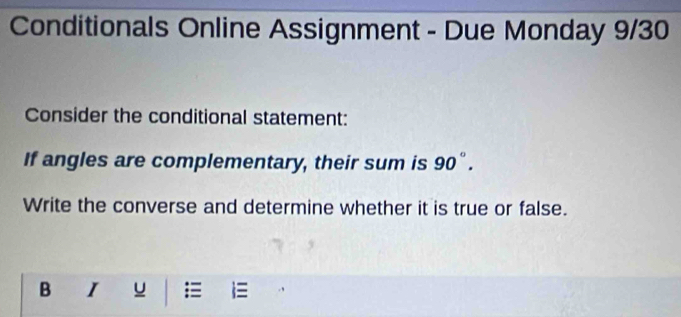 Conditionals Online Assignment - Due Monday 9/30 
Consider the conditional statement: 
If angles are complementary, their sum is 90°. 
Write the converse and determine whether it is true or false. 
B I u = =