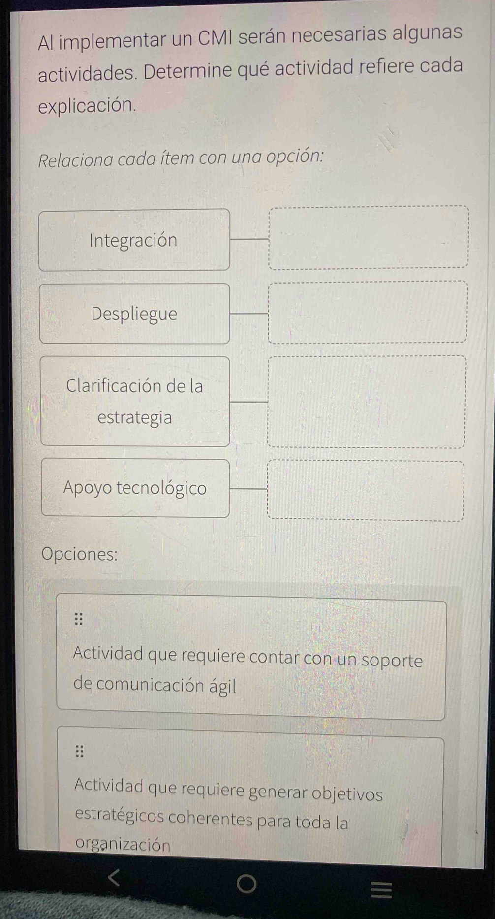 Al implementar un CMI serán necesarias algunas
actividades. Determine qué actividad refiere cada
explicación.
Relaciona cada ítem con una opción:
Integración
Despliegue
Clarificación de la
estrategia
Apoyo tecnológico
Opciones:
::
Actividad que requiere contar con un soporte
de comunicación ágil
Actividad que requiere generar objetivos
estratégicos coherentes para toda la
organización