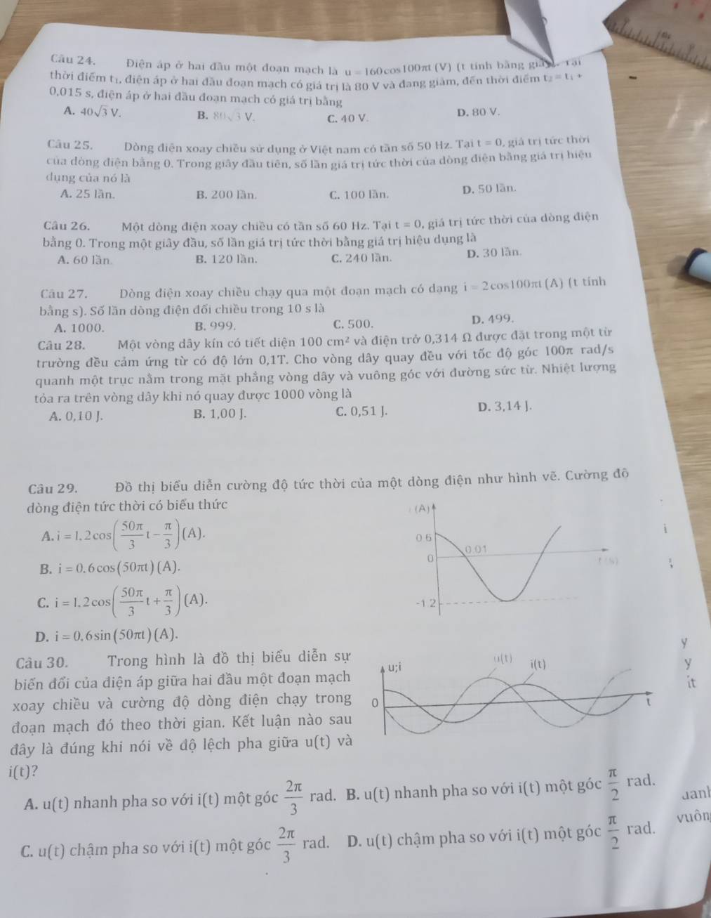 Điện áp ở hai đầu một đoạn mạch là u=160
Ocos100π (V) (t tính bằng gianrại
thời điểm tr, điện áp ở hai đầu đoạn mạch có giá trị là 80 V và đang giảm, đến thời điểm t_2=t_1+
0,015 s, điện áp ở hai đầu đoạn mạch có giá trị bằng
A. 40sqrt(3)V. B. V. C. 40 V
D. 80 V.
Câu 25. Dòng điện xoay chiều sử dụng ở Việt nam có tần số 50 Hz. Tại t=0 , giả trị tức thời
của đòng điện bằng 0. Trong giây đầu tiên, số lần giá trị tức thời của dòng điện bằng giá trị hiệu
dụng của nó là
A. 25 lần. B. 200 lần. C. 100 lần. D. 50 lần.
Câu 26.  Một dòng điện xoay chiều có tần số 60 Hz. Tại t=0 , giá trị tức thời của dòng điện
bằng 0. Trong một giây đầu, số lần giá trị tức thời bằng giá trị hiệu dụng là
A. 60 lần B. 120 lần. C. 240 lần. D. 30 lần
Câu 27. Dòng điện xoay chiều chạy qua một đoạn mạch có dạng i=2cos 100π t (A) (t tính
bằng s). Số lần dòng điện đối chiều trong 10sla
A. 1000. B. 999. C. 500. D. 499.
Câu 28. Một vòng dây kín có tiết diện 100cm^2 và điện trở 0,314 Ω được đặt trong một từ
trường đều cảm ứng từ có độ lớn 0,1T. Cho vòng dây quay đều với tốc độ góc 100π rad/s
quanh một trục nằm trong mặt phẳng vòng dây và vuông góc với đường sức từ. Nhiệt lượng
tỏa ra trên vòng dây khi nó quay được 1000 vòng là
A. 0,10 B. 1,00 J. C. 0,51 J. D. 3,14 J.
Câu 29. Đồ thị biểu diễn cường độ tức thời của một dòng điện như hình vẽ. Cường đô
dòng điện tức thời có biểu thức
A. i=1.2cos ( 50π /3 t- π /3 )(A).
B. i=0.6cos (50π t)(A).
C. i=1.2cos ( 50π /3 t+ π /3 )(A).
D. i=0.6sin (50π t)(A).
y
Câu 30. Trong hình là đồ thị biểu diễn s
y
biến đổi của điện áp giữa hai đầu một đoạn mạc
it
xoay chiều và cường độ dòng điện chạy tron
đoạn mạch đó theo thời gian. Kết luận nào sa
đây là đúng khi nói về độ lệch pha giữa u(t) và
i(t) ?
A. u(t) nhanh pha so với i(t) một góc  2π /3  rad. B. u(t) nhanh pha so với ( t) một góc  π /2  rad.
uanh
C. u(t) chậm pha so với i(t) một góc  2π /3 rad. D. u(t) chậm pha so với i(t) một góc  π /2  rad. vuôn