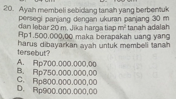 Ayah membeli sebidang tanah yang berbentuk
persegi panjang dengan ukuran panjang 30 m
dan lebar 20 m. Jika harga tiap m^2 tanah adalah
Rp1.500.000,00 maka berapakah uang yang
harus dibayarkan ayah untuk membeli tanah
tersebut?
A. Rp700.000.000,00
B. Rp750.000.000,00
C. Rp800.000.000,00
D. Rp900.000.000,00