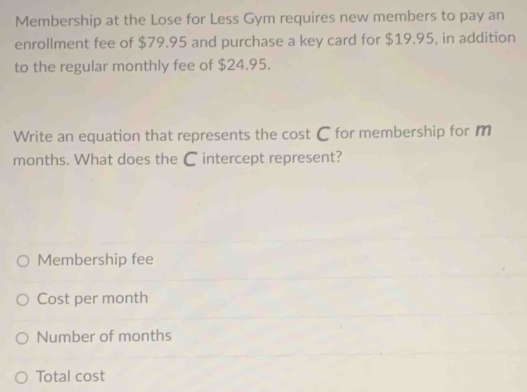 Membership at the Lose for Less Gym requires new members to pay an
enrollment fee of $79.95 and purchase a key card for $19.95, in addition
to the regular monthly fee of $24.95.
Write an equation that represents the cost C for membership for m
months. What does the C intercept represent?
Membership fee
Cost per month
Number of months
Total cost