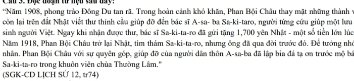 Cầu 3. Độc đạn tư nệu sau day: 
*Năm 1908, phong trào Đông Du tan rã. Trong hoàn cảnh khó khăn, Phan Bội Châu thay mặt những thành y 
còn lại trên đất Nhật viết thư thinh cầu giúp đỡ đến bác sĩ A-sa- ba Sa-ki-taro, người từng cứu giúp một lưu 
sinh người Việt. Ngay khi nhận được thư, bác sĩ Sa-ki-ta-ro đã gửi tặng 1,700 yên Nhật - một số tiền lớn lúc 
Năm 1918, Phan Bội Châu trở lại Nhật, tìm thám Sa-ki-ta-ro, nhưng ông đã qua đời trước đó. Để tưởng nhớ 
nhân. Phan Bội Châu với sự quyên góp, giúp đỡ của người dân thôn A-sa-ba đã lập bia đá tạ ơn trước mộ bá 
Sa-ki-ta-ro trong khuôn viên chùa Thường Lâm.'' 
(SGK-CD LỊCH SÜ 12, tr74)