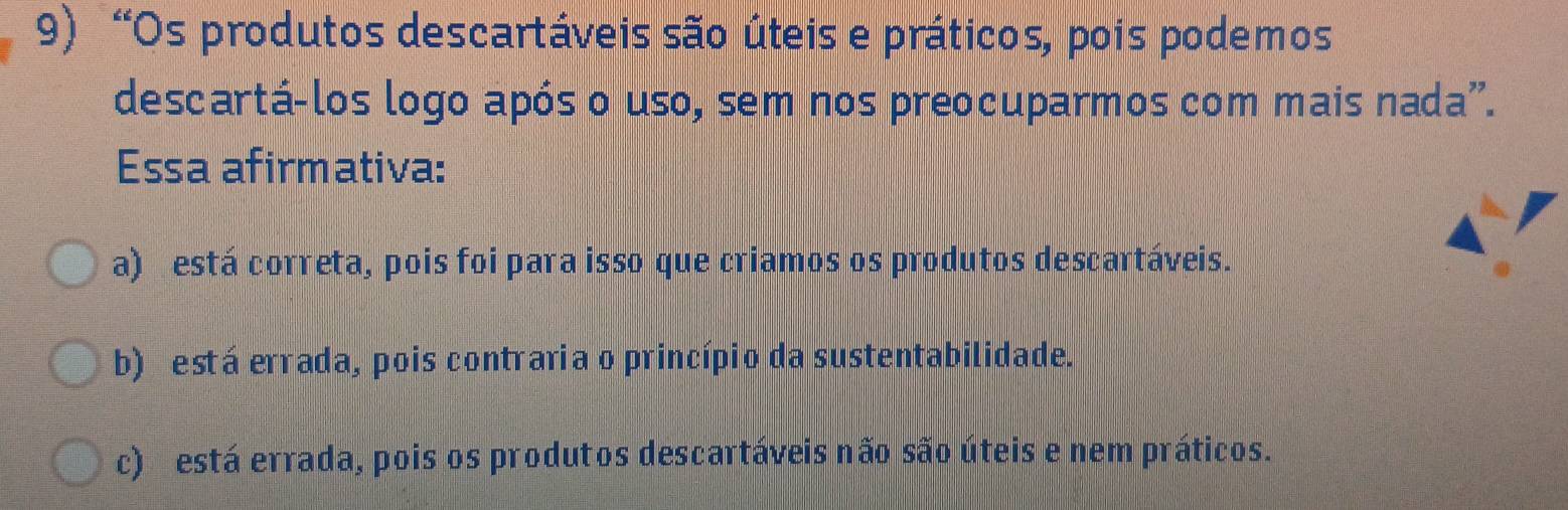 “Os produtos descartáveis são úteis e práticos, pois podemos
descartá-los logo após o uso, sem nos preocuparmos com mais nada".
Essa afirmativa:
a) está correta, pois foi para isso que criamos os produtos descartáveis.
b) está errada, pois contraria o princípio da sustentabilidade.
c) está errada, pois os produtos descartáveis não são úteis e nem práticos.