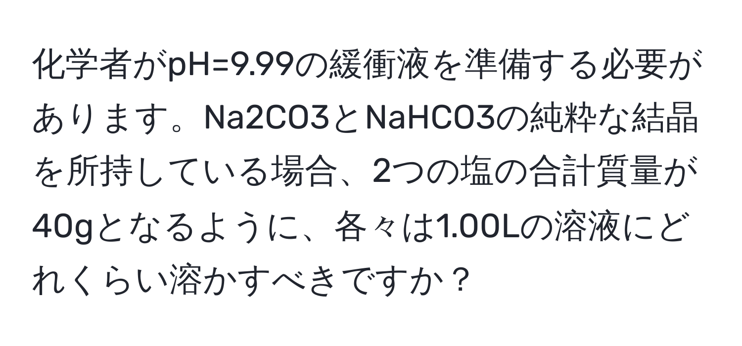 化学者がpH=9.99の緩衝液を準備する必要があります。Na2CO3とNaHCO3の純粋な結晶を所持している場合、2つの塩の合計質量が40gとなるように、各々は1.00Lの溶液にどれくらい溶かすべきですか？