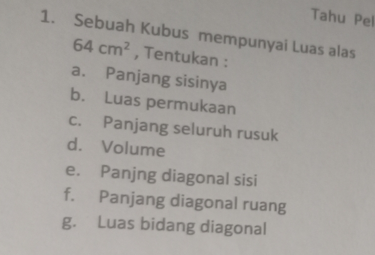 Tahu Pel 
1. Sebuah Kubus mempunyai Luas alas
64cm^2 , Tentukan : 
a. Panjang sisinya 
b. Luas permukaan 
c. Panjang seluruh rusuk 
d. Volume 
e. Panjng diagonal sisi 
f. Panjang diagonal ruang 
g. Luas bidang diagonal