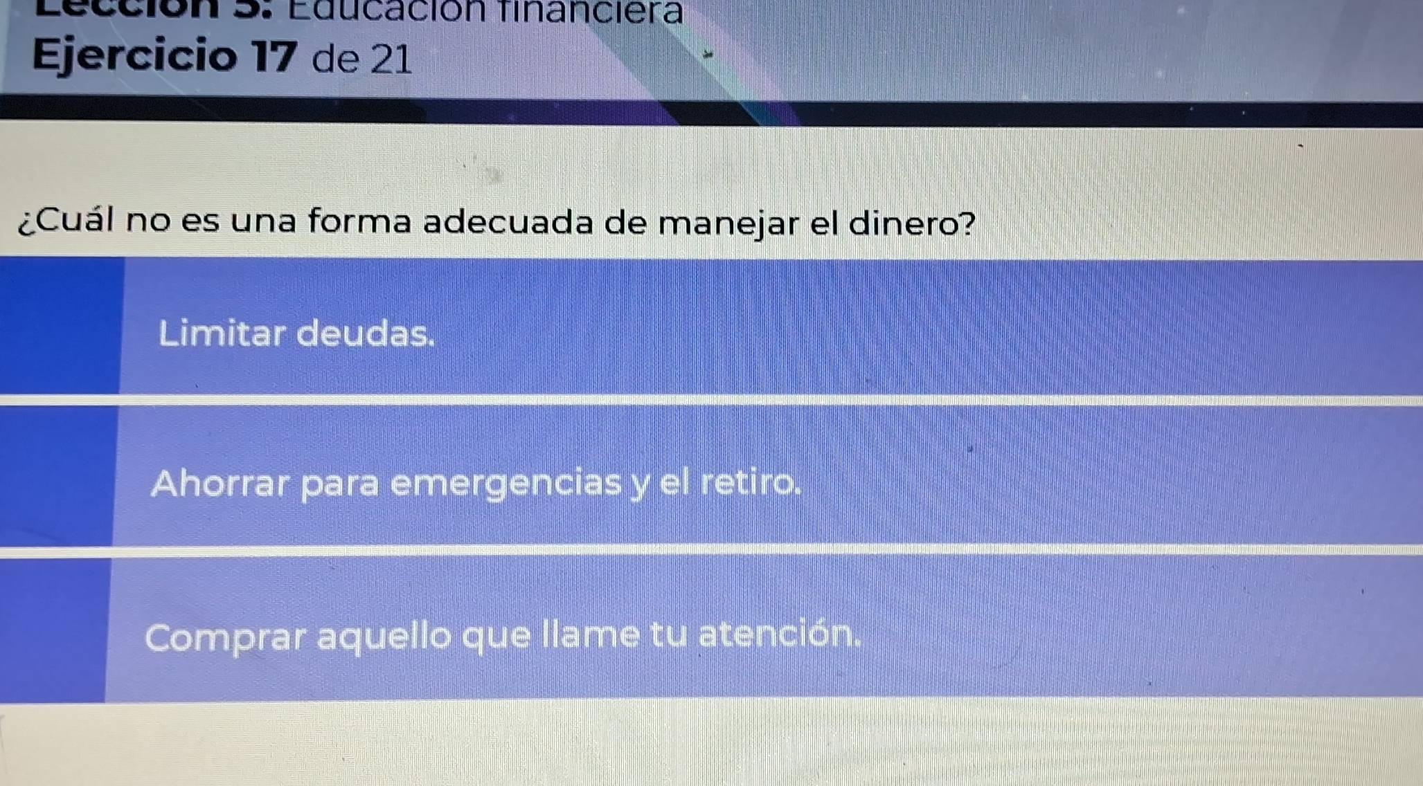 Lección 5: Educación financiera
Ejercicio 17 de 21
¿Cuál no es una forma adecuada de manejar el dinero?
Limitar deudas.
Ahorrar para emergencias y el retiro.
Comprar aquello que llame tu atención.