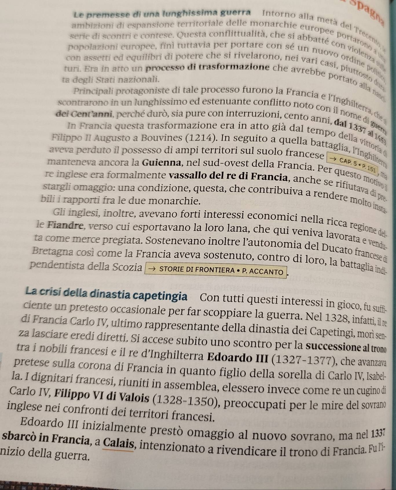 Spagn
Le premesse di una lunghissima guerra Intorno alla metà del Trecento  
ambizioni di espansione territoriale delle monarchie europee portarono a un
serie di scontri e contese. Questa conflittualità, che si abbatté con violenza sul
popolazioni europee, finì tuttavia per portare con sé un nuovo ordine politio
con assetti ed equilibri di potere che si rivelarono, nei vari casi, piuttosto dur
ta degli Stati nazionali.
turi. Era in atto un processo di trasformazione che avrebbe portato alla nasc.
Principali protagoniste di tale processo furono la Francia e l’Inghilterra, che 
scontrarono in un lunghissimo ed estenuante conflitto noto con il nome di guen .
dei Centanni, perché durò, sia pure con interruzioni, cento anni, dal 1337 al 1453
In Francia questa trasformazione era in atto già dal tempo della vittoria di
Filippo II Augusto a Bouvines (1214). In seguito a quella battaglia, l’Inghilterra
aveva perduto il possesso di ampi territori sul suolo francese → CAP. 5 • P. 151 , m²
manteneva ancora la Guienna, nel sud-ovest della Francia. Per questo motivo j
re inglese era formalmente vassallo del re di Francia, anche se rifiutava di pre
stargli omaggio: una condizione, questa, che contribuiva a rendere molto insta-
bili i rapporti fra le due monarchie.
Gli inglesi, inoltre, avevano forti interessi economici nella ricca regione de
le Fiandre, verso cui esportavano la loro lana, che qui veniva lavorata e vendu-
ta come merce pregiata. Sostenevano inoltre l’autonomia del Ducato francese di
Bretagna così come la Francia aveva sostenuto, contro di loro, la battaglia indi-
pendentista della Scozia STORIE DI FRONTIERA • P. ACCANTO 
La crisi della dinastia capetingia Con tutti questi interessi in gioco, fu suffi-
ciente un pretesto occasionale per far scoppiare la guerra. Nel 1328, infatti, il re
di Francía Carlo IV, ultimo rappresentante della dinastia dei Capetingi, morì sen-
za lasciare eredi diretti. Si accese subito uno scontro per la successione al trono
tra i nobili francesi e il re d’Inghilterra Edoardo III (1327-1377), che avanzava
pretese sulla corona di Francia in quanto figlio della sorella di Carlo IV, Isabel-
la. I dignitari francesi, riuniti in assemblea, elessero invece come re un cugino di
Carlo IV, Filippo VI di Valois (1328-1350), preoccupati per le mire del sovrano
inglese nei confronti dei territori francesi.
Edoardo III inizialmente prestò omaggio al nuovo sovrano, ma nel 1337
sbarcò in Francia, a Calais, intenzionato a rivendicare il trono di Francia. Fu l'i-
nizio della guerra.