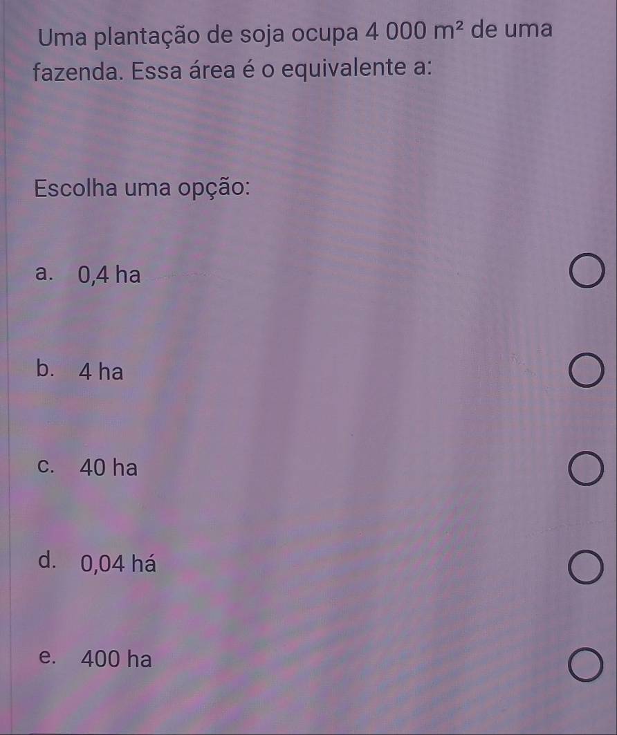 Uma plantação de soja ocupa 4000m^2 de uma
fazenda. Essa área é o equivalente a:
Escolha uma opção:
a. 0,4 ha
b. 4 ha
c. 40 ha
d. 0,04 há
e. 400 ha