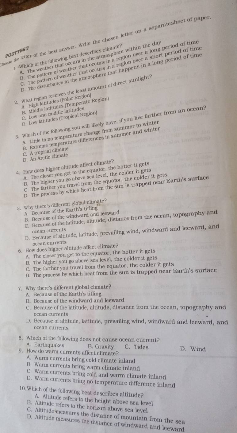 noose the letter of the best answer. Write the chosen letter on a separatesheet of paper
POSTTEST
1. Which of the following best describes climate?
A. The weather that occurs in the atmosphere within the day
B. The pattern of weather that occurs in a region over a long period of time
C. The pattern of weather that occurs in a region over a short period of time
D. The disturbance in the atmosphere that happens in a long period of time
2. What region receives the least amount of direct sunlight?
A. High latitudes (Polar Region)
B. Middle latitudes (Temperate Region)
C. Low and middle latitudes
D. Low latitudes (Tropical Region)
3. Which of the following you will likely have, if you live farther from an ocean?
A. Little to no temperature change from summer to winter
B. Extreme temperature differences in summer and winter
C. A tropical climate
D. An Arctic climate
4. How does higher altitude affect climate?
A. The closer you get to the equator, the hotter it gets
B. The higher you go above sea level, the colder it gets
C. The farther you travel from the equator, the colder it gets
D. The process by which heat from the sun is trapped near Earth’s surface
5. Why there’s different global climate?
A. Because of the Earth’s titling
B. Because of the windward and leeward
C. Because of the latitude, altitude, distance from the ocean, topography and
ocean currents
D. Because of altitude, latitude, prevailing wind, windward and leeward, and
ocean currents
6. How does higher altitude affect climate?
A. The closer you get to the equator, the hotter it gets
B. The higher you go above sea level, the colder it gets
C. The farther you travel from the equator, the colder it gets
D. The process by which heat from the sun is trapped near Earth’s surface
7. Why there’s different global climate?
A. Because of the Earth’s titling
B. Because of the windward and leeward
C. Because of the latitude, altitude, distance from the ocean, topography and
ocean currents
D. Because of altitude, latitude, prevailing wind, windward and leeward, and
ocean currents
8. Which of the following does not cause ocean current?
A. Earthquakes B. Gravity C. Tides D. Wind
9. How do warm currents affect climate?
A. Warm currents bring cold climate inland
B. Warm currents bring warm climate inland
C. Warm currents bring cold and warm climate inland
D. Warm currents bring no temperature difference inland
10. Which of the following best describes altitude?
A. Altitude refers to the height above sea level
B. Altitude refers to the horizon above sea level
C. Altitude measures the distance of mountain from the sea
D. Altitude measures the distance of windward and leeward