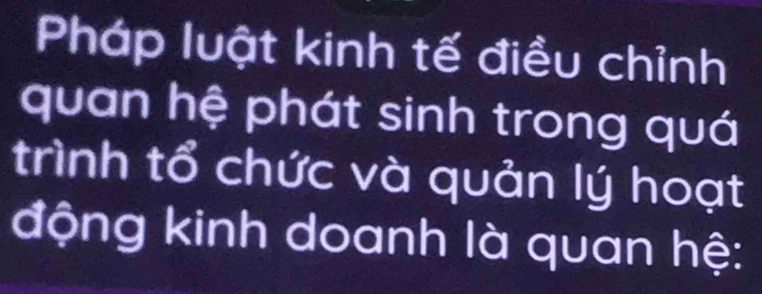 Pháp luật kinh tế điều chỉnh 
quan hệ phát sinh trong quá 
trình tổ chức và quản lý hoạt 
động kinh doanh là quan hệ: