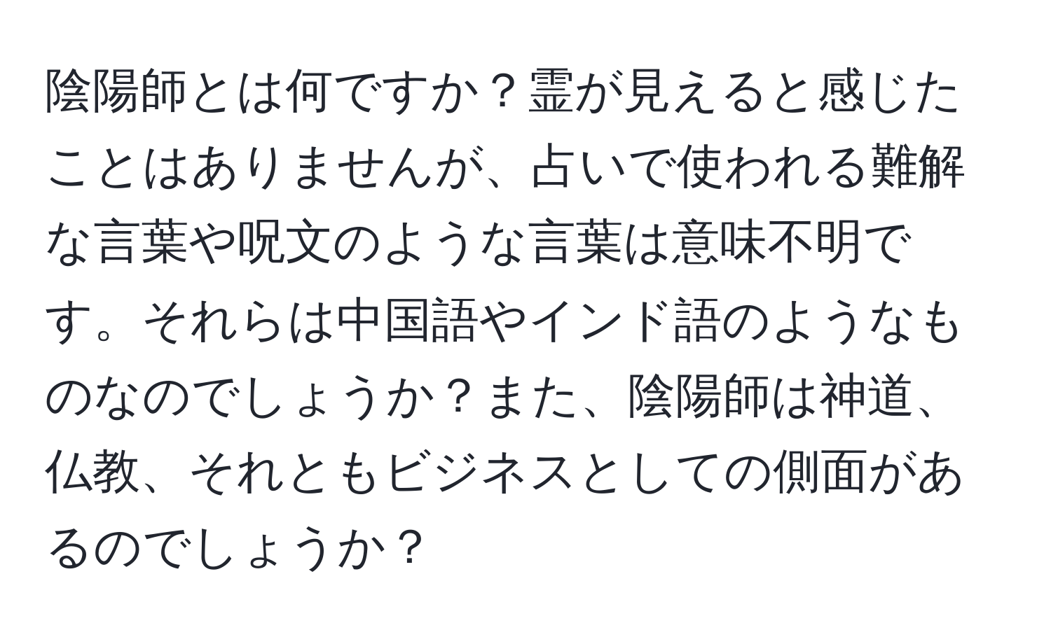 陰陽師とは何ですか？霊が見えると感じたことはありませんが、占いで使われる難解な言葉や呪文のような言葉は意味不明です。それらは中国語やインド語のようなものなのでしょうか？また、陰陽師は神道、仏教、それともビジネスとしての側面があるのでしょうか？