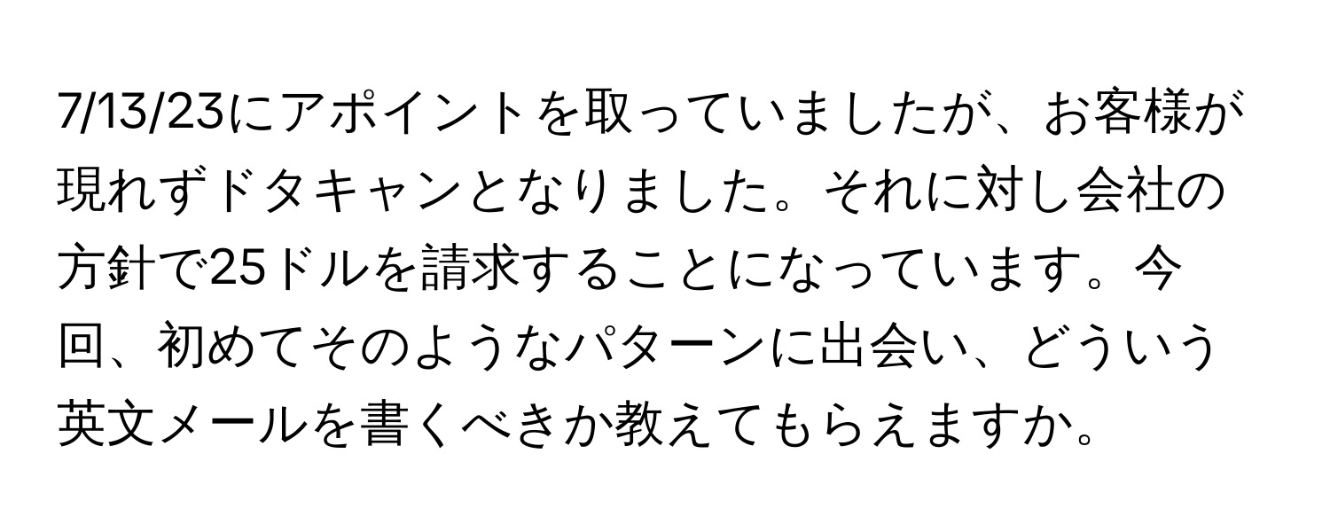 7/13/23にアポイントを取っていましたが、お客様が現れずドタキャンとなりました。それに対し会社の方針で25ドルを請求することになっています。今回、初めてそのようなパターンに出会い、どういう英文メールを書くべきか教えてもらえますか。