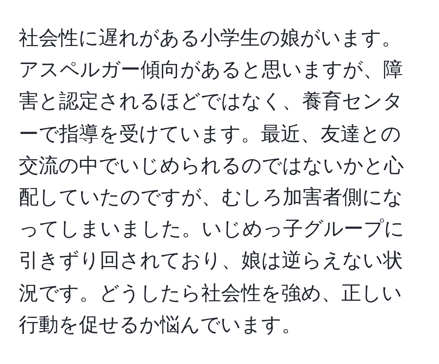 社会性に遅れがある小学生の娘がいます。アスペルガー傾向があると思いますが、障害と認定されるほどではなく、養育センターで指導を受けています。最近、友達との交流の中でいじめられるのではないかと心配していたのですが、むしろ加害者側になってしまいました。いじめっ子グループに引きずり回されており、娘は逆らえない状況です。どうしたら社会性を強め、正しい行動を促せるか悩んでいます。