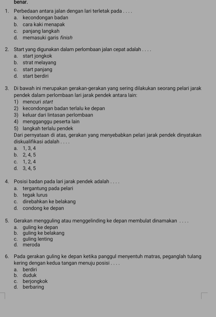 benar.
1. Perbedaan antara jalan dengan lari terletak pada . . . .
a. kecondongan badan
b. cara kaki menapak
c. panjang langkah
d. memasuki garis finish
2. Start yang digunakan dalam perlombaan jalan cepat adalah . . . .
a. start jongkok
b. strat melayang
c. start panjang
d. start berdiri
3. Di bawah ini merupakan gerakan-gerakan yang sering dilakukan seorang pelari jarak
pendek dalam perlombaan lari jarak pendek antara lain:
1) mencuri start
2) kecondongan badan terlalu ke depan
3) keluar dari lintasan perlombaan
4) mengganggu peserta lain
5) langkah terlalu pendek
Dari pernyataan di atas, gerakan yang menyebabkan pelari jarak pendek dinyatakan
diskualifikasi adalah . . . .
a. 1, 3, 4
b. 2, 4, 5
c. 1, 2, 4
d. 3, 4, 5
4. Posisi badan pada lari jarak pendek adalah . . . .
a. tergantung pada pelari
b. tegak lurus
c. direbahkan ke belakang
d. condong ke depan
5. Gerakan mengguling atau menggelinding ke depan membulat dinamakan . . . .
a. guling ke depan
b. guling ke belakang
c. guling lenting
d. meroda
6. Pada gerakan guling ke depan ketika panggul menyentuh matras, peganglah tulang
kering dengan kedua tangan menuju posisi . . . .
a. berdiri
b. duduk
c. berjongkok
d. berbaring