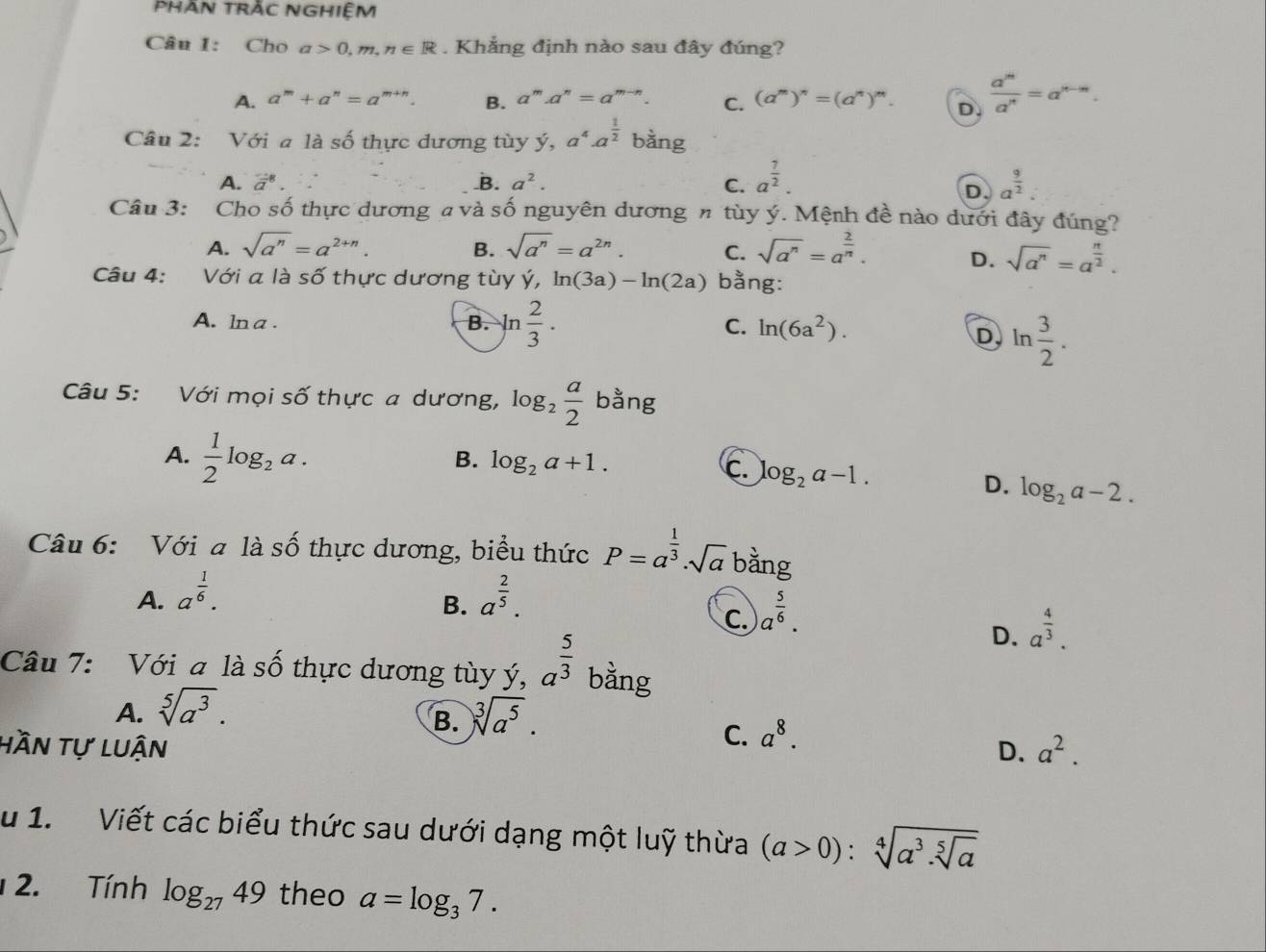 Phan trắc nghiệm
Câu I: Cho a>0,m,n∈ R. Khẳng định nào sau đây đúng?
A. a^m+a^n=a^(m+n). B. a^m.a^n=a^(m-n). C. (a^m)^n=(a^n)^m. D.  a^m/a^n =a^(n-m).
Câu 2: Với a là số thực dương tùy ý, a^4· a^(frac 1)2 25° a
A. vector a^(8. _B. a^2). C. a^(frac 7)2. a^(frac 9)2:
D
Câu 3: Cho số thực dương a và số nguyên dương n tùy ý. Mệnh đề nào dưới đây đúng?
B.
A. sqrt(a^n)=a^(2+n). sqrt(a^n)=a^(2n). C. sqrt(a^n)=a^(frac 2)n. D. sqrt(a^n)=a^(frac n)2.
Câu 4: Với a là số thực dương tùy ý, ln (3a)-ln (2a) bằng:
A. ln a . B. ln  2/3 . C. ln (6a^2).
D ln  3/2 .
Câu 5: Với mọi số thực a dương, log _2 a/2  bằng
B. log _2a+1.
A.  1/2 log _2a. log _2a-2.
c. log _2a-1.
D.
Câu 6: Với a là số thực dương, biểu thức P=a^(frac 1)3· sqrt(a) bàng
A. a^(frac 1)6. a^(frac 2)5.
B.
C. a^(frac 5)6.
D. a^(frac 4)3.
Câu 7: Với a là số thực dương tùy ý, a^(frac 5)3 bằng
A. sqrt[5](a^3). sqrt[3](a^5).
B.
C. a^8.
hần tự luận D. a^2.
u 1. Viết các biểu thức sau dưới dạng một luỹ thừa (a>0):sqrt[4](a^3.sqrt [5]a)
2. Tính log _2749 theo a=log _37.