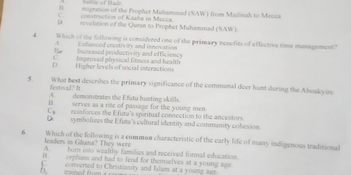 battle of Badr
B migration of the Prophet Muhammad (SAW) from Madinah to Mecca
C. construction of Kaaba in Mecca.
D revelation of the Quran to Prophet Muhammad (SAW)
4. Which of the following is considered one of the primary benefits of effective time management?
A . Enhanced creativity and innovation
B Increased productivity and efficiency
C. Improved physical fitness and health
D Higher levels of social interactions
5. What best describes the primary significance of the communal deer hunt during the Aboakyire
festival? It
A. demonstrates the Efutu hunting skills.
B. serves as a rite of passage for the young men
C reinforces the Efutu's spiritual connection to the ancestors
D. symbolizes the Efutu's cultural identity and community cohesion.
6. Which of the following is a common characteristic of the early life of many indigenous traditional
leaders in Ghana? They were
A. born into wealthy families and received formal education
B. orphans and had to fend for themselves at a young age.
D. trained from C. converted to Christianity and Islam at a young age