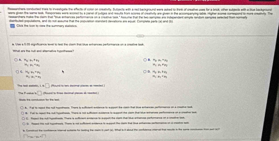 Researchers conducted trials to investigate the effects of color on creativity. Subjects with a red background were asked to think of creative uses for a brick; other subjects with a blue background
were given the same task. Responses were scored by a panel of judges and results from scores of creativity are given in the accompanying table. Higher scores correspond to more creasivity. The
researchers make the claim that "blue enhances performance on a creative task." Assume that the two samples are independent simple random samples selected from normally
distributed populations, and do not assume that the population standard deviations are equal. Complete parts (a) and (b).
Click the icon to view the summary statistics.
a. Use a 0.05 significance level to test the claim that blue enhances performance on a creative task.
What are the null and altemative hypotheses?
B.
A. H_0:mu _1!= mu _2 H_0:mu _1=mu _2
H_1:mu _1
H_1:mu _1!= mu _2
C H_0:mu _1=mu _2
D. H_0:mu _1≥ mu _2
H_1:mu _1>mu _2
H_1:mu _1
The test statistic, I, is □ (Round to two decimal places as needed.)
The P-valua is □ (Round to three decimal places as needed.)
Stuse the conclusion for the fest
A. Fail to reject the rull hypothesia. There is sufficient evidence to support the claim that blue enhances performance on a creative task,
B. Fail to reject the null hypothesis. There is not sufficient evidence to support the claim that blue enhances performance on a crealive task
C. Raject the mull hypothesis. There is sufficient evidence to support the claim that blue enhances performance on a creative task
D. Raject the null hypothesis. There is not sufficient evidence to support the claim that blue enhances performance on a creative task
a. Construct the confidence inserval suitable for teating the claim in part (a). What is it about the confidence interval that resuits in the same conclusion from purt (a)?
□