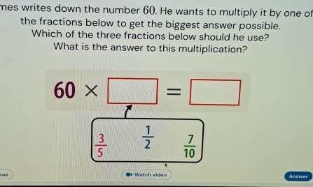 mes writes down the number 60. He wants to multiply it by one of
the fractions below to get the biggest answer possible.
Which of the three fractions below should he use?
What is the answer to this multiplication?
60* □ =□
 3/5   1/2   7/10 
3418 Watch video Answer