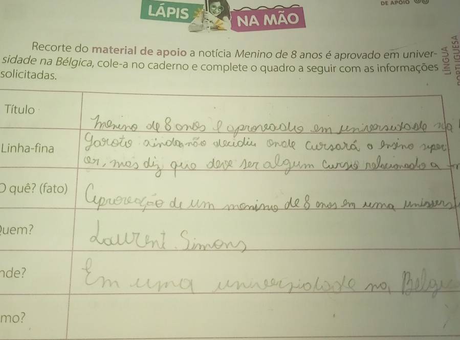 lÁpis 
Na Mão 
Recorte do material de apoio a notícia Menino de 8 anos é aprovado em univer- 
sidade na Bélgica, cole-a no caderno e complete o quadro a seguir com as informações 
solicitadas. 
Título 
Linha-fina 
O quê? (fato) 
Quem? 
nde? 
mo?