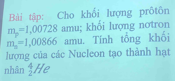 Bài tập: Cho khối lượng prôtôn
m_p=1,00728 amu; khối lượng notron
m_n=1,00866 amu. Tính tổng khối 
lượng của các Nucleon tạo thành hạt 
nhân _2^4He