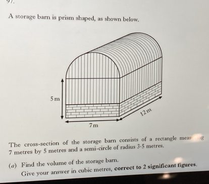 A storage barn is prism shaped, as shown below.
5m
|
12m
7 m
The cross-section of the storage barn consists of a rectangle meas
7 metres by 5 metres and a semi-circle of radius 3-5 metres. 
(a) Find the volume of the storage barn. 
Give your answer in cubic metres, correct to 2 significant figures.