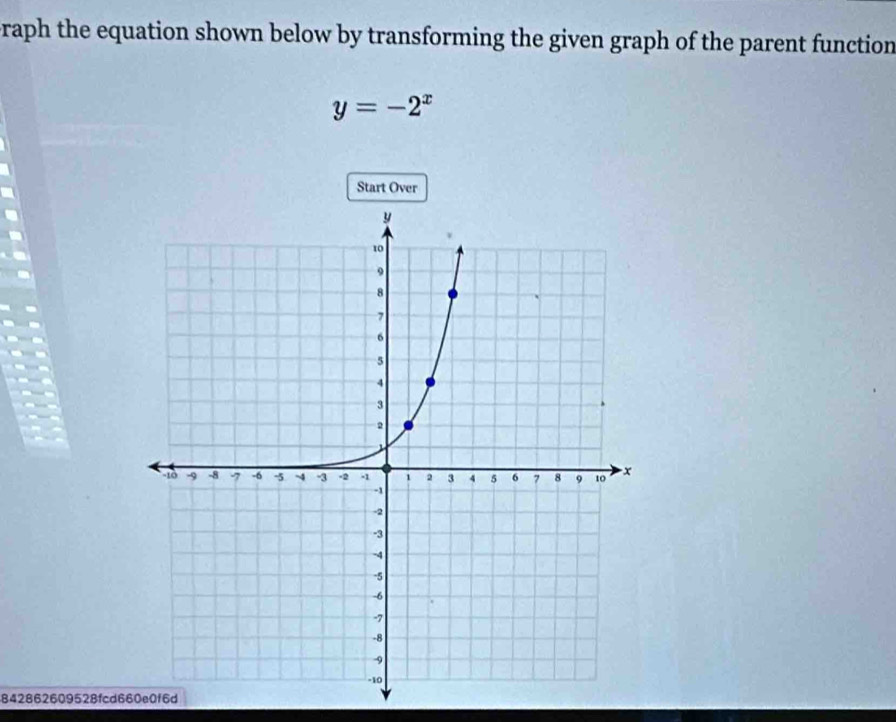 raph the equation shown below by transforming the given graph of the parent function
y=-2^x
Start Over 
842862609528fcd660e0f6d