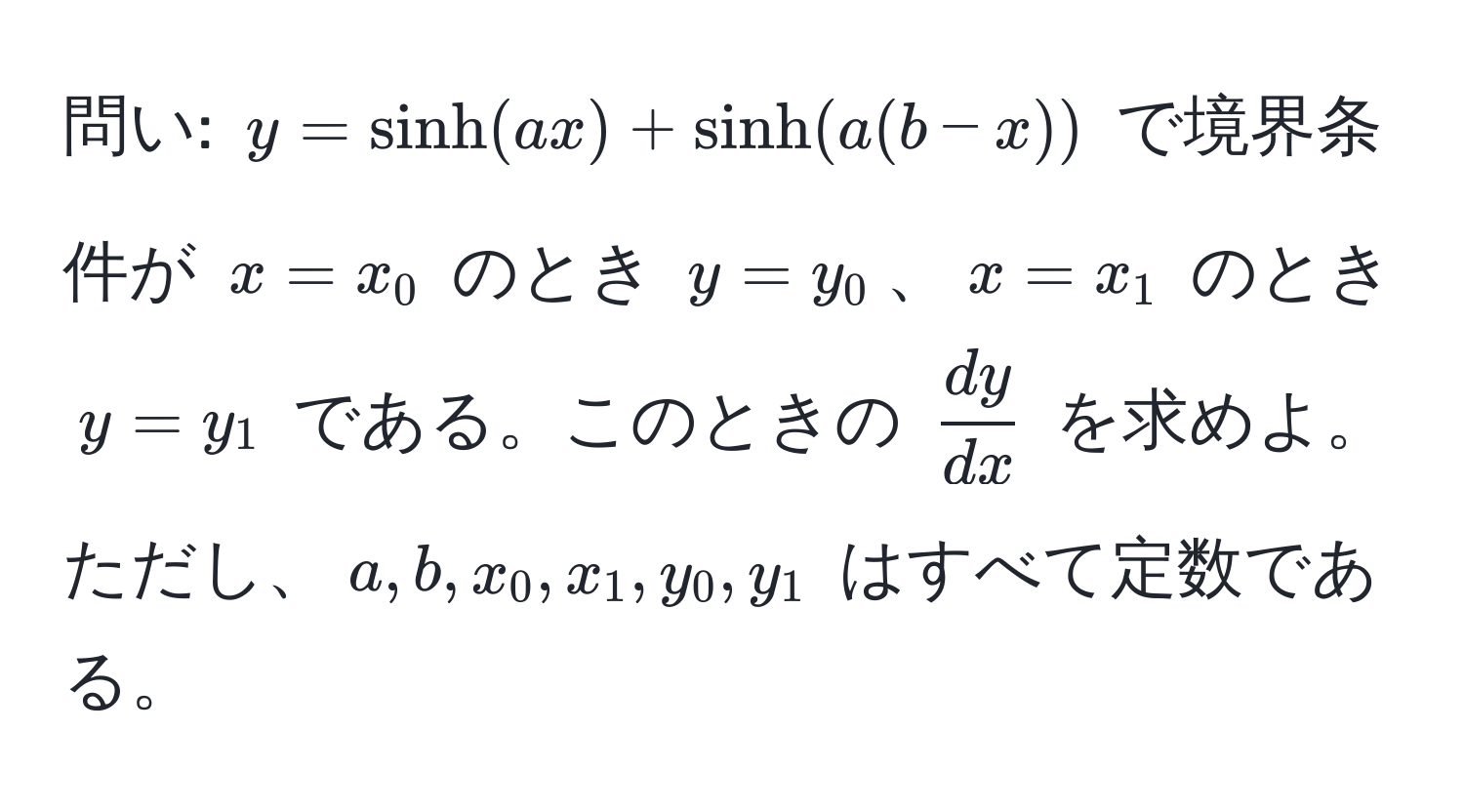 問い: $y = sinh(ax) + sinh(a(b-x))$ で境界条件が $x=x_0$ のとき $y=y_0$、$x=x_1$ のとき $y=y_1$ である。このときの $ dy/dx $ を求めよ。ただし、$a, b, x_0, x_1, y_0, y_1$ はすべて定数である。