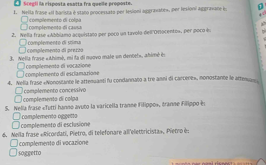 Scegli la risposta esatta fra quelle proposte.
1. Nella frase «Il barista è stato processato per lesioni aggravate», per lesioni aggravate è:
e cl
complemento di colpa
An
complemento di causa
2. Nella frase «Abbiamo acquistato per poco un tavolo dell'Ottocento», per poco è:
bī
complemento di stima
complemento dì prezzo
3. Nella frase «Ahimè, mi fa di nuovo male un dente!», ahimè è:
complemento di vocazione
complemento di esclamazione
4. Nella frase «Nonostante le attenuanti fu condannato a tre anni di carcere», nonostante le attenuame
complemento concessivo
complemento di colpa
5. Nella frase «Tutti hanno avuto la varicella tranne Filippo», tranne Filippo è:
complemento oggetto
complemento di esclusione
6. Nella frase «Ricordati, Pietro, di telefonare all’elettricista», Pietro è:
complemento di vocazione
soggetto