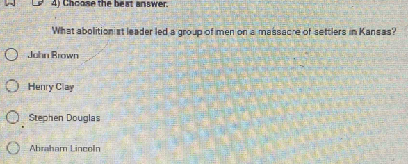 Choose the best answer.
What abolitionist leader led a group of men on a massacre of settlers in Kansas?
John Brown
Henry Clay
Stephen Douglas
Abraham Lincoln