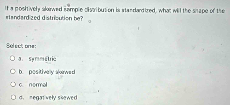 If a positively skewed sample distribution is standardized, what will the shape of the
standardized distribution be?
Select one:
a. symmetric
b. positively skewed
c. normal
d. negatively skewed